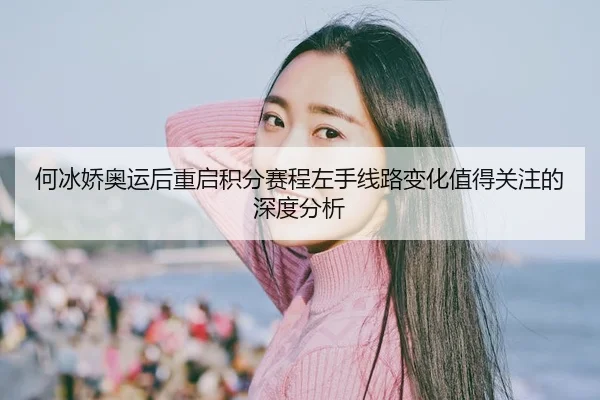 何冰娇奥运后重启积分赛程左手线路变化值得关注的深度分析