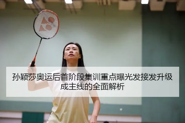 孙颖莎奥运后首阶段集训重点曝光发接发升级成主线的全面解析
